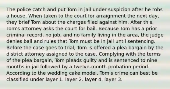 The police catch and put Tom in jail under suspicion after he robs a house. When taken to the court for arraignment the next day, they brief Tom about the charges filed against him. After this, Tom's attorney asks the court for bail. Because Tom has a prior criminal record, no job, and no family living in the area, the judge denies bail and rules that Tom must be in jail until sentencing. Before the case goes to trial, Tom is offered a plea bargain by the district attorney assigned to the case. Complying with the terms of the plea bargain, Tom pleads guilty and is sentenced to nine months in jail followed by a twelve-month probation period. According to the wedding cake model, Tom's crime can best be classified under layer 1. layer 2. layer 4. layer 3.