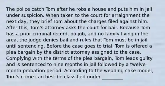 The police catch Tom after he robs a house and puts him in jail under suspicion. When taken to the court for arraignment the next day, they brief Tom about the charges filed against him. After this, Tom's attorney asks the court for bail. Because Tom has a prior criminal record, no job, and no family living in the area, the judge denies bail and rules that Tom must be in jail until sentencing. Before the case goes to trial, Tom is offered a plea bargain by the district attorney assigned to the case. Complying with the terms of the plea bargain, Tom leads guilty and is sentenced to nine months in jail followed by a twelve-month probation period. According to the wedding cake model, Tom's crime can best be classified under _________