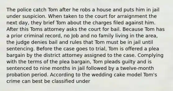 The police catch Tom after he robs a house and puts him in jail under suspicion. When taken to the court for arraignment the next day, they brief Tom about the charges filed against him. After this Toms attorney asks the court for bail. Because Tom has a prior criminal record, no Job and no family living in the area, the judge denies bail and rules that Tom must be in jail until sentencing. Before the case goes to trial, Tom is offered a plea bargain by the district attorney assigned to the case. Complying with the terms of the plea bargain, Tom pleads guilty and is sentenced to nine months in jail followed by a twelve-month probation period. According to the wedding cake model Tom's crime can best be classified under