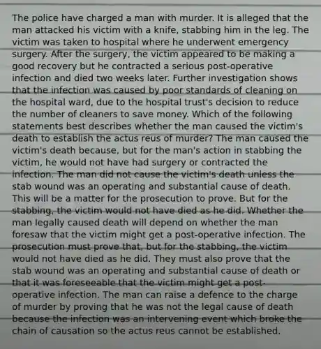 The police have charged a man with murder. It is alleged that the man attacked his victim with a knife, stabbing him in the leg. The victim was taken to hospital where he underwent emergency surgery. After the surgery, the victim appeared to be making a good recovery but he contracted a serious post-operative infection and died two weeks later. Further investigation shows that the infection was caused by poor standards of cleaning on the hospital ward, due to the hospital trust's decision to reduce the number of cleaners to save money. Which of the following statements best describes whether the man caused the victim's death to establish the actus reus of murder? The man caused the victim's death because, but for the man's action in stabbing the victim, he would not have had surgery or contracted the infection. The man did not cause the victim's death unless the stab wound was an operating and substantial cause of death. This will be a matter for the prosecution to prove. But for the stabbing, the victim would not have died as he did. Whether the man legally caused death will depend on whether the man foresaw that the victim might get a post-operative infection. The prosecution must prove that, but for the stabbing, the victim would not have died as he did. They must also prove that the stab wound was an operating and substantial cause of death or that it was foreseeable that the victim might get a post-operative infection. The man can raise a defence to the charge of murder by proving that he was not the legal cause of death because the infection was an intervening event which broke the chain of causation so the actus reus cannot be established.