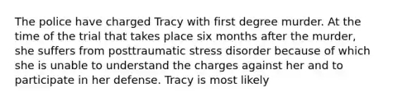 The police have charged Tracy with first degree murder. At the time of the trial that takes place six months after the murder, she suffers from posttraumatic stress disorder because of which she is unable to understand the charges against her and to participate in her defense. Tracy is most likely