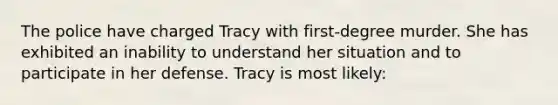 The police have charged Tracy with first-degree murder. She has exhibited an inability to understand her situation and to participate in her defense. Tracy is most likely: