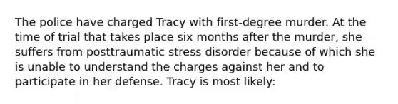 The police have charged Tracy with first-degree murder. At the time of trial that takes place six months after the murder, she suffers from posttraumatic stress disorder because of which she is unable to understand the charges against her and to participate in her defense. Tracy is most likely: