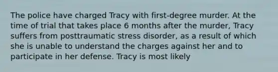 The police have charged Tracy with first-degree murder. At the time of trial that takes place 6 months after the murder, Tracy suffers from posttraumatic stress disorder, as a result of which she is unable to understand the charges against her and to participate in her defense. Tracy is most likely