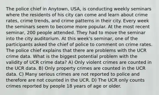 The police chief in Anytown, USA, is conducting weekly seminars where the residents of his city can come and learn about crime rates, crime trends, and crime patterns in their city. Every week the seminars seem to become more popular. At the most recent seminar, 200 people attended. They had to move the seminar into the city auditorium. At this week's seminar, one of the participants asked the chief of police to comment on crime rates. The police chief explains that there are problems with the UCR crime data. What is the biggest potential problem with the validity of UCR crime data? A) Only violent crimes are counted in the UCR data. B) Only property crimes are counted in the UCR data. C) Many serious crimes are not reported to police and therefore are not counted in the UCR. D) The UCR only counts crimes reported by people 18 years of age or older.