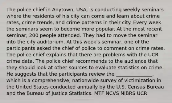 The police chief in Anytown, USA, is conducting weekly seminars where the residents of his city can come and learn about crime rates, crime trends, and crime patterns in their city. Every week the seminars seem to become more popular. At the most recent seminar, 200 people attended. They had to move the seminar into the city auditorium. At this week's seminar, one of the participants asked the chief of police to comment on crime rates. The police chief explains that there are problems with the UCR crime data. The police chief recommends to the audience that they should look at other sources to evaluate statistics on crime. He suggests that the participants review the _______________, which is a comprehensive, nationwide survey of victimization in the United States conducted annually by the U.S. Census Bureau and the Bureau of Justice Statistics. MTF NCVS NIBRS UCR