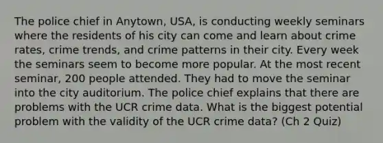 The police chief in Anytown, USA, is conducting weekly seminars where the residents of his city can come and learn about crime rates, crime trends, and crime patterns in their city. Every week the seminars seem to become more popular. At the most recent seminar, 200 people attended. They had to move the seminar into the city auditorium. The police chief explains that there are problems with the UCR crime data. What is the biggest potential problem with the validity of the UCR crime data? (Ch 2 Quiz)