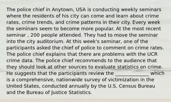 The police chief in Anytown, USA is conducting weekly seminars where the residents of his city can come and learn about crime rates, crime trends, and crime patterns in their city. Every week the seminars seem to become more popular. At the most recent seminar , 200 people attended. They had to move the seminar into the city auditorium. At this week's seminar, one of the participants asked the chief of police to comment on crime rates. The police chief explains that there are problems with the UCR crime data. The police chief recommends to the audience that they should look at other sources to evaluate statistics on crime. He suggests that the participants review the ______________ which is a comprehensive, nationwide survey of victimization in the United States, conducted annually by the U.S. Census Bureau and the Bureau of Justice Statistics.