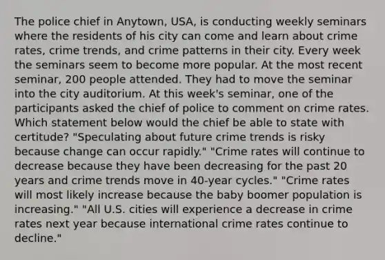 The police chief in Anytown, USA, is conducting weekly seminars where the residents of his city can come and learn about crime rates, crime trends, and crime patterns in their city. Every week the seminars seem to become more popular. At the most recent seminar, 200 people attended. They had to move the seminar into the city auditorium. At this week's seminar, one of the participants asked the chief of police to comment on crime rates. Which statement below would the chief be able to state with certitude? "Speculating about future crime trends is risky because change can occur rapidly." "Crime rates will continue to decrease because they have been decreasing for the past 20 years and crime trends move in 40-year cycles." "Crime rates will most likely increase because the baby boomer population is increasing." "All U.S. cities will experience a decrease in crime rates next year because international crime rates continue to decline."