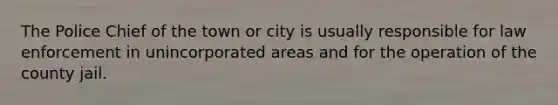 The Police Chief of the town or city is usually responsible for law enforcement in unincorporated areas and for the operation of the county jail.