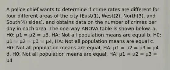 A police chief wants to determine if crime rates are different for four different areas of the city (East(1), West(2), North(3), and South(4) sides), and obtains data on the number of crimes per day in each area. The one-way ANOVA table is shown below. a. H0: μ1 = μ2 = μ3, HA: Not all population means are equal b. H0: μ1 = μ2 = μ3 = μ4, HA: Not all population means are equal c. H0: Not all population means are equal, HA: μ1 = μ2 = μ3 = μ4 d. H0: Not all population means are equal, HA: μ1 = μ2 = μ3 = μ4