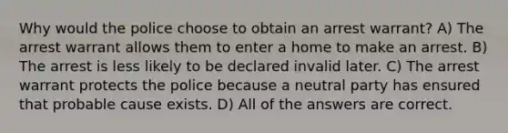 Why would the police choose to obtain an arrest warrant? A) The arrest warrant allows them to enter a home to make an arrest. B) The arrest is less likely to be declared invalid later. C) The arrest warrant protects the police because a neutral party has ensured that probable cause exists. D) All of the answers are correct.