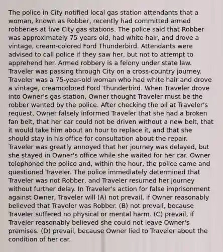 The police in City notified local gas station attendants that a woman, known as Robber, recently had committed armed robberies at five City gas stations. The police said that Robber was approximately 75 years old, had white hair, and drove a vintage, cream-colored Ford Thunderbird. Attendants were advised to call police if they saw her, but not to attempt to apprehend her. Armed robbery is a felony under state law. Traveler was passing through City on a cross-country journey. Traveler was a 75-year-old woman who had white hair and drove a vintage, creamcolored Ford Thunderbird. When Traveler drove into Owner's gas station, Owner thought Traveler must be the robber wanted by the police. After checking the oil at Traveler's request, Owner falsely informed Traveler that she had a broken fan belt, that her car could not be driven without a new belt, that it would take him about an hour to replace it, and that she should stay in his office for consultation about the repair. Traveler was greatly annoyed that her journey was delayed, but she stayed in Owner's office while she waited for her car. Owner telephoned the police and, within the hour, the police came and questioned Traveler. The police immediately determined that Traveler was not Robber, and Traveler resumed her journey without further delay. In Traveler's action for false imprisonment against Owner, Traveler will (A) not prevail, if Owner reasonably believed that Traveler was Robber. (B) not prevail, because Traveler suffered no physical or mental harm. (C) prevail, if Traveler reasonably believed she could not leave Owner's premises. (D) prevail, because Owner lied to Traveler about the condition of her car.
