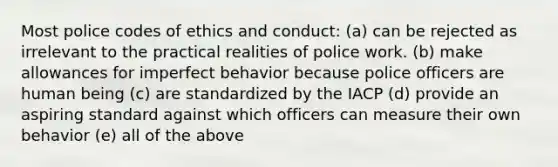 Most police codes of ethics and conduct: (a) can be rejected as irrelevant to the practical realities of police work. (b) make allowances for imperfect behavior because police officers are human being (c) are standardized by the IACP (d) provide an aspiring standard against which officers can measure their own behavior (e) all of the above