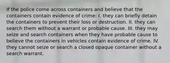 If the police come across containers and believe that the containers contain evidence of crime: I. they can briefly detain the containers to prevent their loss or destruction. II. they can search them without a warrant or probable cause. III. they may seize and search containers when they have probable cause to believe the containers in vehicles contain evidence of crime. IV. they cannot seize or search a closed opaque container without a search warrant.