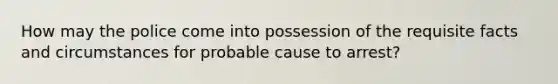 How may the police come into possession of the requisite facts and circumstances for probable cause to arrest?