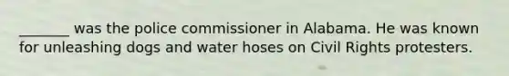 _______ was the police commissioner in Alabama. He was known for unleashing dogs and water hoses on Civil Rights protesters.