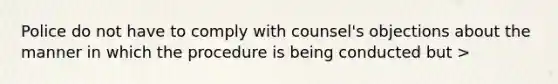 Police do not have to comply with counsel's objections about the manner in which the procedure is being conducted but >