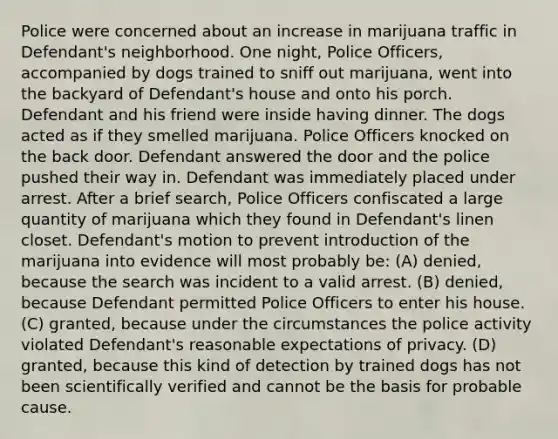 Police were concerned about an increase in marijuana traffic in Defendant's neighborhood. One night, Police Officers, accompanied by dogs trained to sniff out marijuana, went into the backyard of Defendant's house and onto his porch. Defendant and his friend were inside having dinner. The dogs acted as if they smelled marijuana. Police Officers knocked on the back door. Defendant answered the door and the police pushed their way in. Defendant was immediately placed under arrest. After a brief search, Police Officers confiscated a large quantity of marijuana which they found in Defendant's linen closet. Defendant's motion to prevent introduction of the marijuana into evidence will most probably be: (A) denied, because the search was incident to a valid arrest. (B) denied, because Defendant permitted Police Officers to enter his house. (C) granted, because under the circumstances the police activity violated Defendant's reasonable expectations of privacy. (D) granted, because this kind of detection by trained dogs has not been scientifically verified and cannot be the basis for probable cause.