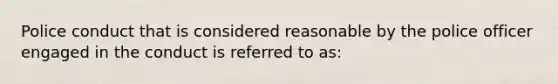 Police conduct that is considered reasonable by the police officer engaged in the conduct is referred to as: