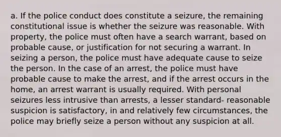 a. If the police conduct does constitute a seizure, the remaining constitutional issue is whether the seizure was reasonable. With property, the police must often have a search warrant, based on probable cause, or justification for not securing a warrant. In seizing a person, the police must have adequate cause to seize the person. In the case of an arrest, the police must have probable cause to make the arrest, and if the arrest occurs in the home, an arrest warrant is usually required. With personal seizures less intrusive than arrests, a lesser standard- reasonable suspicion is satisfactory, in and relatively few circumstances, the police may briefly seize a person without any suspicion at all.