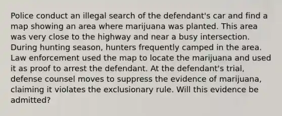 Police conduct an illegal search of the defendant's car and find a map showing an area where marijuana was planted. This area was very close to the highway and near a busy intersection. During hunting season, hunters frequently camped in the area. Law enforcement used the map to locate the marijuana and used it as proof to arrest the defendant. At the defendant's trial, defense counsel moves to suppress the evidence of marijuana, claiming it violates the exclusionary rule. Will this evidence be admitted?