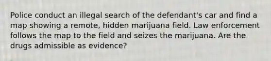 Police conduct an illegal search of the defendant's car and find a map showing a remote, hidden marijuana field. Law enforcement follows the map to the field and seizes the marijuana. Are the drugs admissible as evidence?