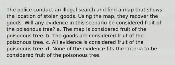 The police conduct an illegal search and find a map that shows the location of stolen goods. Using the map, they recover the goods. Will any evidence in this scenario be considered fruit of the poisonous tree? a. The map is considered fruit of the poisonous tree. b. The goods are considered fruit of the poisonous tree. c. All evidence is considered fruit of the poisonous tree. d. None of the evidence fits the criteria to be considered fruit of the poisonous tree.