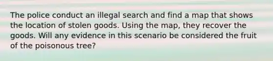 The police conduct an illegal search and find a map that shows the location of stolen goods. Using the map, they recover the goods. Will any evidence in this scenario be considered the fruit of the poisonous tree?