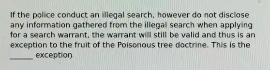 If the police conduct an illegal search, however do not disclose any information gathered from the illegal search when applying for a search warrant, the warrant will still be valid and thus is an exception to the fruit of the Poisonous tree doctrine. This is the ______ exception