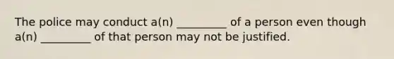 The police may conduct a(n) _________ of a person even though a(n) _________ of that person may not be justified.