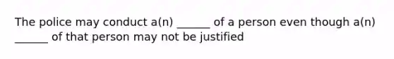 The police may conduct a(n) ______ of a person even though a(n) ______ of that person may not be justified