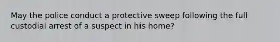 May the police conduct a protective sweep following the full custodial arrest of a suspect in his home?