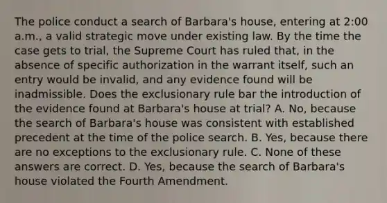 The police conduct a search of Barbara's house, entering at 2:00 a.m., a valid strategic move under existing law. By the time the case gets to trial, the Supreme Court has ruled that, in the absence of specific authorization in the warrant itself, such an entry would be invalid, and any evidence found will be inadmissible. Does the exclusionary rule bar the introduction of the evidence found at Barbara's house at trial? A. No, because the search of Barbara's house was consistent with established precedent at the time of the police search. B. Yes, because there are no exceptions to the exclusionary rule. C. None of these answers are correct. D. Yes, because the search of Barbara's house violated the Fourth Amendment.