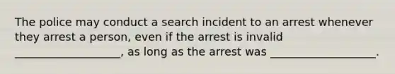 The police may conduct a search incident to an arrest whenever they arrest a person, even if the arrest is invalid ___________________, as long as the arrest was ___________________.