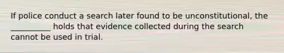 If police conduct a search later found to be unconstitutional, the __________ holds that evidence collected during the search cannot be used in trial.