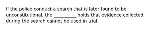 If the police conduct a search that is later found to be unconstitutional, the __________ holds that evidence collected during the search cannot be used in trial.