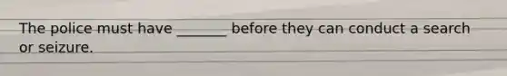 The police must have _______ before they can conduct a search or seizure.