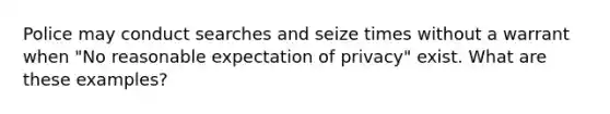 Police may conduct searches and seize times without a warrant when "No reasonable expectation of privacy" exist. What are these examples?