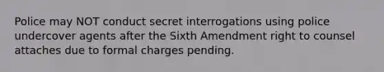 Police may NOT conduct secret interrogations using police undercover agents after the Sixth Amendment right to counsel attaches due to formal charges pending.