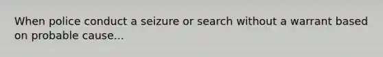 When police conduct a seizure or search without a warrant based on probable cause...