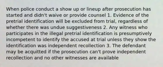 When police conduct a show up or lineup after prosecution has started and didn't waive or provide counsel 1. Evidence of the pretrial identification will be excluded from trial, regardless of whether there was undue suggestiveness 2. Any witness who participates in the illegal pretrial identification is presumptively incompetent to identify the accused at trial unless they show the identification was independent recollection 3. The defendant may be acquitted if the prosecution can't prove independent recollection and no other witnesses are available