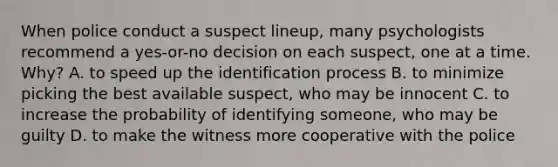 When police conduct a suspect lineup, many psychologists recommend a yes-or-no decision on each suspect, one at a time. Why? A. to speed up the identification process B. to minimize picking the best available suspect, who may be innocent C. to increase the probability of identifying someone, who may be guilty D. to make the witness more cooperative with the police