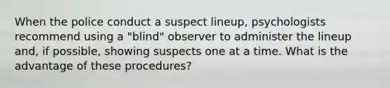 When the police conduct a suspect lineup, psychologists recommend using a "blind" observer to administer the lineup and, if possible, showing suspects one at a time. What is the advantage of these procedures?