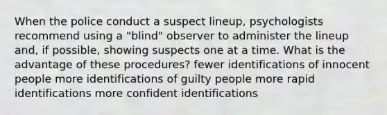 When the police conduct a suspect lineup, psychologists recommend using a "blind" observer to administer the lineup and, if possible, showing suspects one at a time. What is the advantage of these procedures? fewer identifications of innocent people more identifications of guilty people more rapid identifications more confident identifications