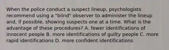 When the police conduct a suspect lineup, psychologists recommend using a "blind" observer to administer the lineup and, if possible, showing suspects one at a time. What is the advantage of these procedures? A. fewer identifications of innocent people B. more identifications of guilty people C. more rapid identifications D. more confident identifications