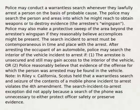 Police may conduct a warrantless search whenever they lawfully arrest a person on the basis of probable cause. The police may search the person and areas into which he might reach to obtain weapons or to destroy evidence (the arrestee's "wingspan"). Police may also make a protective sweep of the area beyond the arrestee's wingspan if they reasonably believe accomplices might be present. The search incident to arrest must be contemporaneous in time and place with the arrest. After arresting the occupant of an automobile, police may search the interior of the vehicle incident to arrest if: (1) The arrestee is unsecured and still may gain access to the interior of the vehicle, OR (2) Police reasonably believe that evidence of the offense for which the person was arrested may be found in the vehicle. Note: In Riley v. California, Scotus held that a warrantless search and seizure of the contents of a mobile phone incident to arrest violates the 4th amendment. The search-incident-to-arrest exception did not apply because a search of the phone was unnecessary to either protect officer safety or preserve evidence.