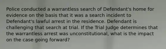 Police conducted a warrantless search of Defendant's home for evidence on the basis that it was a search incident to Defendant's lawful arrest in the residence. Defendant is challenging that search at trial. If the Trial Judge determines that the warrantless arrest was unconstitutional, what is the impact on the case going forward?