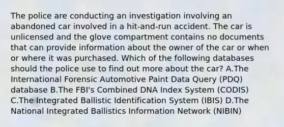 The police are conducting an investigation involving an abandoned car involved in a​ hit-and-run accident. The car is unlicensed and the glove compartment contains no documents that can provide information about the owner of the car or when or where it was purchased. Which of the following databases should the police use to find out more about the​ car? A.The International Forensic Automotive Paint Data Query​ (PDQ) database B.The​ FBI's Combined DNA Index System​ (CODIS) C.The Integrated Ballistic Identification System​ (IBIS) D.The National Integrated Ballistics Information Network​ (NIBIN)