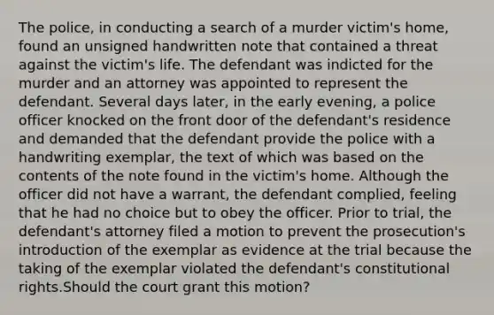 The police, in conducting a search of a murder victim's home, found an unsigned handwritten note that contained a threat against the victim's life. The defendant was indicted for the murder and an attorney was appointed to represent the defendant. Several days later, in the early evening, a police officer knocked on the front door of the defendant's residence and demanded that the defendant provide the police with a handwriting exemplar, the text of which was based on the contents of the note found in the victim's home. Although the officer did not have a warrant, the defendant complied, feeling that he had no choice but to obey the officer. Prior to trial, the defendant's attorney filed a motion to prevent the prosecution's introduction of the exemplar as evidence at the trial because the taking of the exemplar violated the defendant's constitutional rights.Should the court grant this motion?